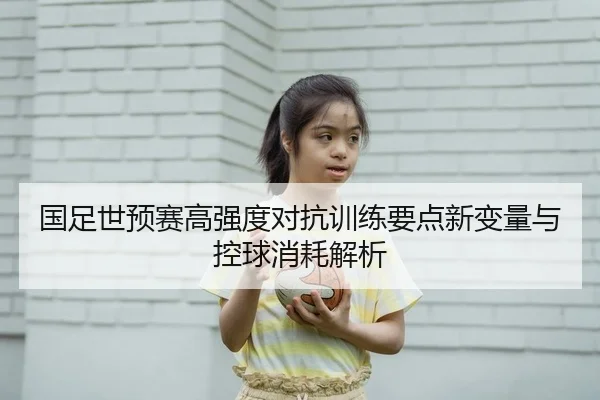 国足世预赛高强度对抗训练要点新变量与控球消耗解析